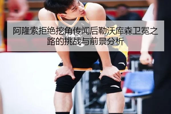 阿隆索拒绝挖角传闻后勒沃库森卫冕之路的挑战与前景分析