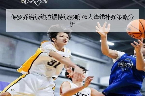 保罗乔治续约拉锯持续影响76人锋线补强策略分析
