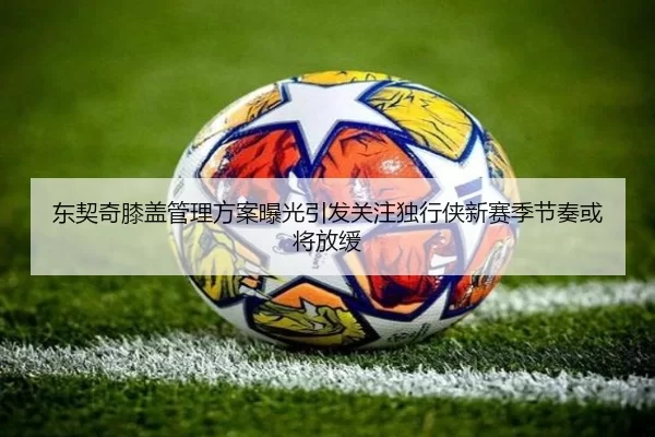 东契奇膝盖管理方案曝光引发关注独行侠新赛季节奏或将放缓